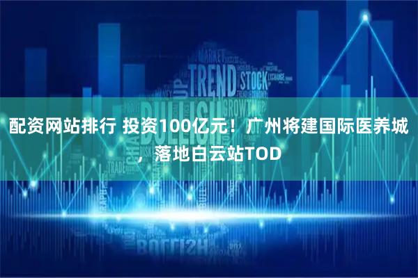配资网站排行 投资100亿元！广州将建国际医养城，落地白云站TOD