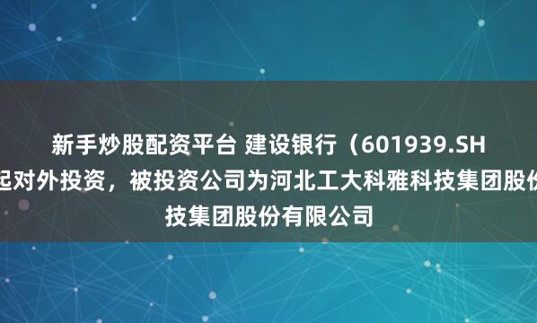 新手炒股配资平台 建设银行（601939.SH）新增一起对外投资，被投资公司为河北工大科雅科技集团股份有限公司