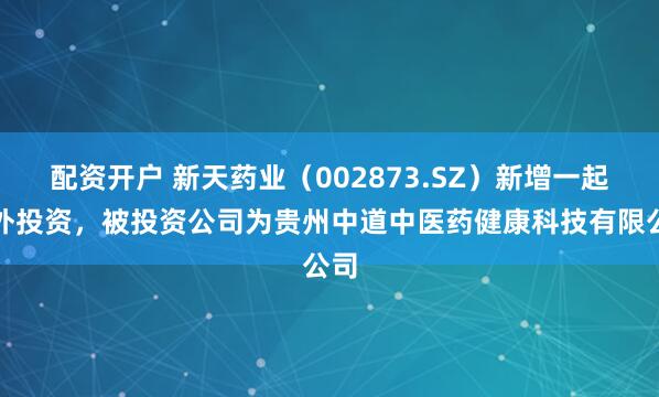 配资开户 新天药业（002873.SZ）新增一起对外投资，被投资公司为贵州中道中医药健康科技有限公司