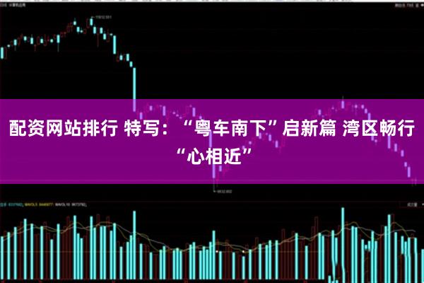 配资网站排行 特写：“粤车南下”启新篇 湾区畅行“心相近”