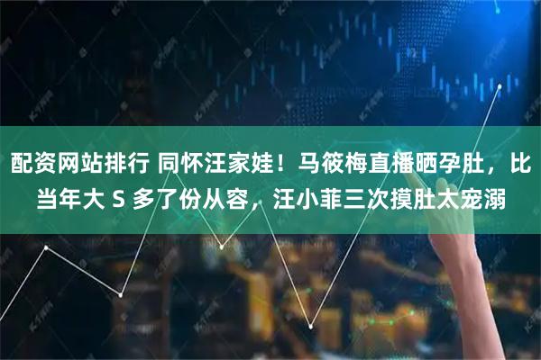 配资网站排行 同怀汪家娃！马筱梅直播晒孕肚，比当年大 S 多了份从容，汪小菲三次摸肚太宠溺