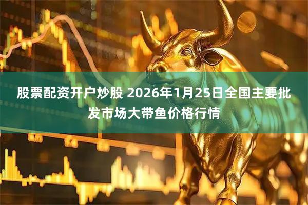 股票配资开户炒股 2026年1月25日全国主要批发市场大带鱼价格行情