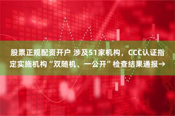股票正规配资开户 涉及51家机构，CCC认证指定实施机构“双随机、一公开”检查结果通报→