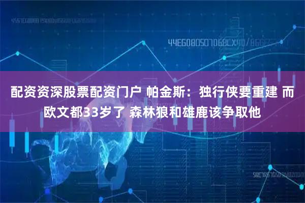 配资资深股票配资门户 帕金斯：独行侠要重建 而欧文都33岁了 森林狼和雄鹿该争取他