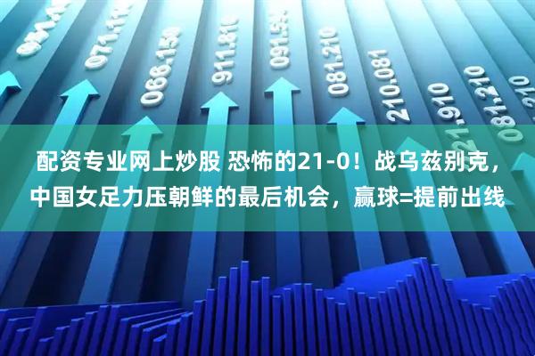 配资专业网上炒股 恐怖的21-0！战乌兹别克，中国女足力压朝鲜的最后机会，赢球=提前出线