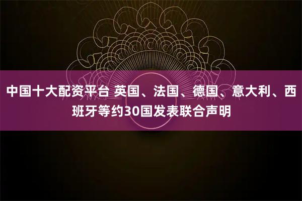 中国十大配资平台 英国、法国、德国、意大利、西班牙等约30国发表联合声明