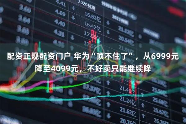 配资正规配资门户 华为“顶不住了”，从6999元降至4099元，不好卖只能继续降