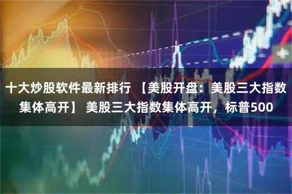 十大炒股软件最新排行 【美股开盘：美股三大指数集体高开】 美股三大指数集体高开，标普500