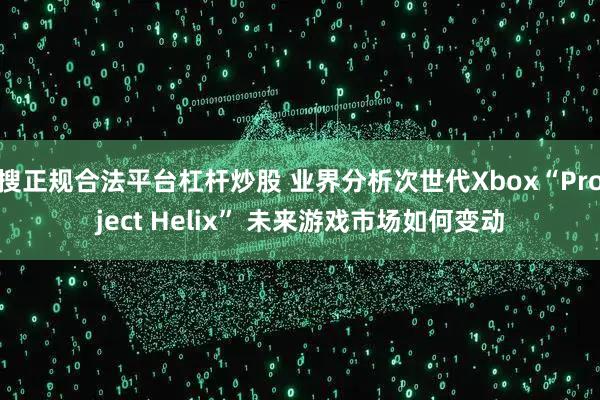搜正规合法平台杠杆炒股 业界分析次世代Xbox“Project Helix” 未来游戏市场如何变动