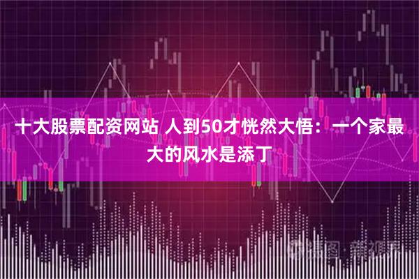 十大股票配资网站 人到50才恍然大悟：一个家最大的风水是添丁