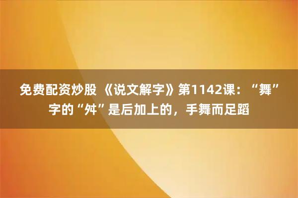 免费配资炒股 《说文解字》第1142课：“舞”字的“舛”是后加上的，手舞而足蹈