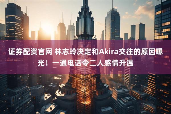 证券配资官网 林志玲决定和Akira交往的原因曝光！一通电话令二人感情升温