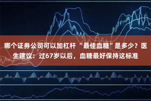 哪个证券公司可以加杠杆 “最佳血糖”是多少？医生建议：过67岁以后，血糖最好保持这标准